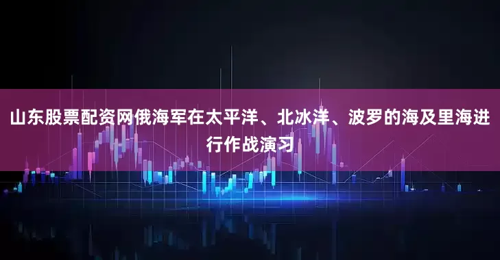 山东股票配资网俄海军在太平洋、北冰洋、波罗的海及里海进行作战演习